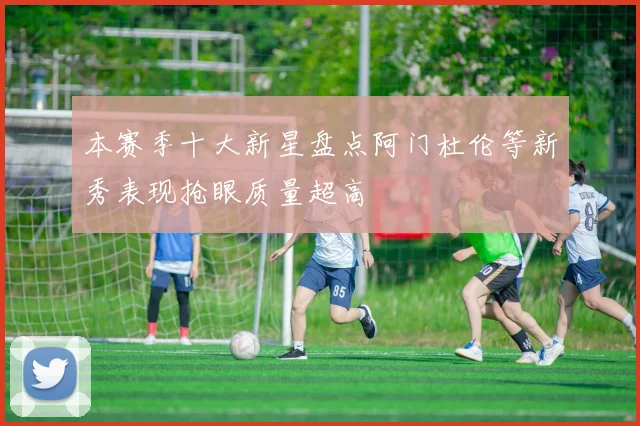 本赛季十大新星盘点阿门杜伦等新秀表现抢眼质量超高
