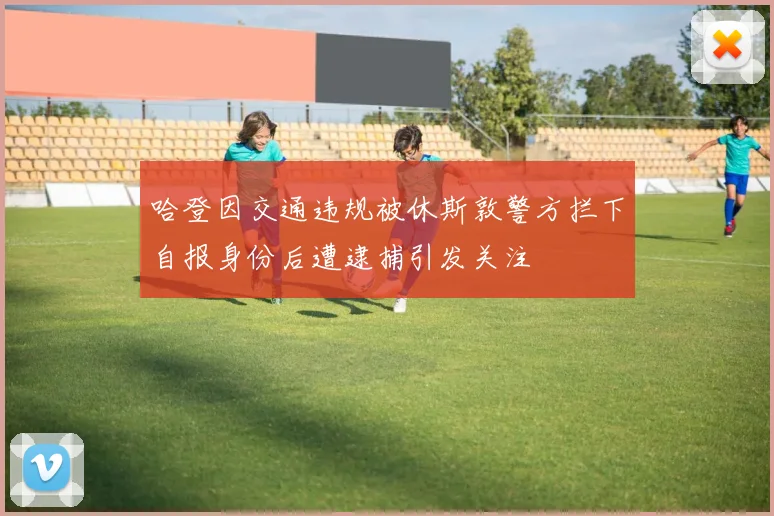 哈登因交通违规被休斯敦警方拦下自报身份后遭逮捕引发关注