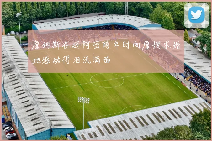 詹姆斯在迈阿密跨年时向詹嫂求婚她感动得泪流满面