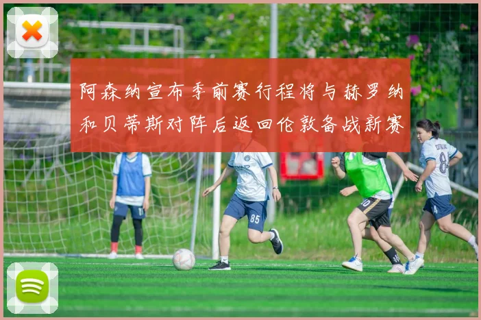 阿森纳宣布季前赛行程将与赫罗纳和贝蒂斯对阵后返回伦敦备战新赛季