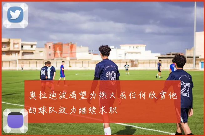 奥拉迪波渴望为热火或任何欣赏他的球队效力继续求职