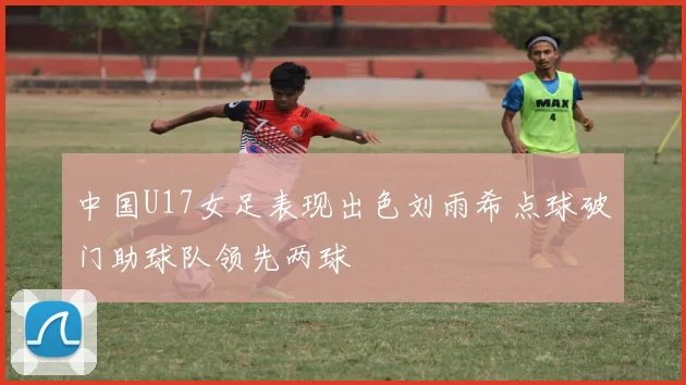 中国U17女足表现出色刘雨希点球破门助球队领先两球