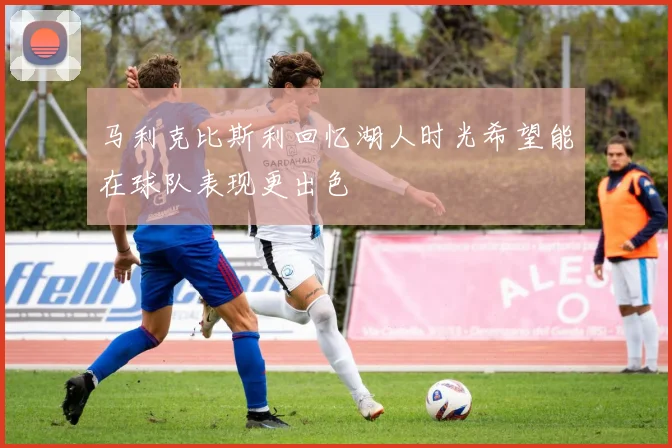 马利克比斯利回忆湖人时光希望能在球队表现更出色