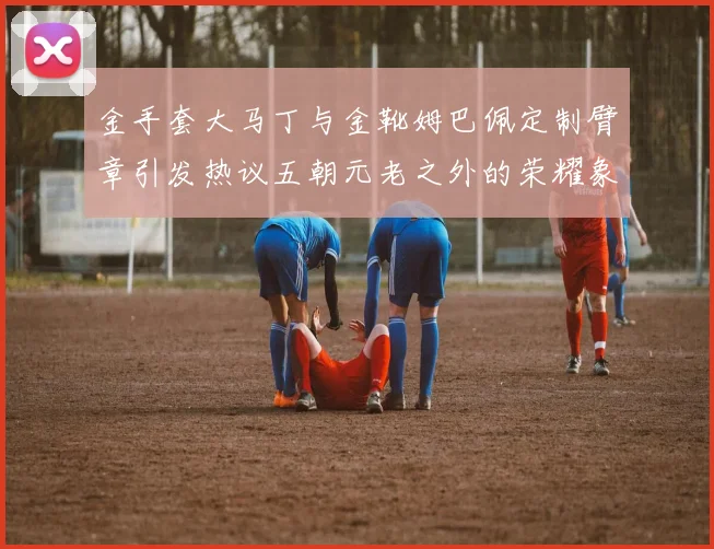 金手套大马丁与金靴姆巴佩定制臂章引发热议五朝元老之外的荣耀象征
