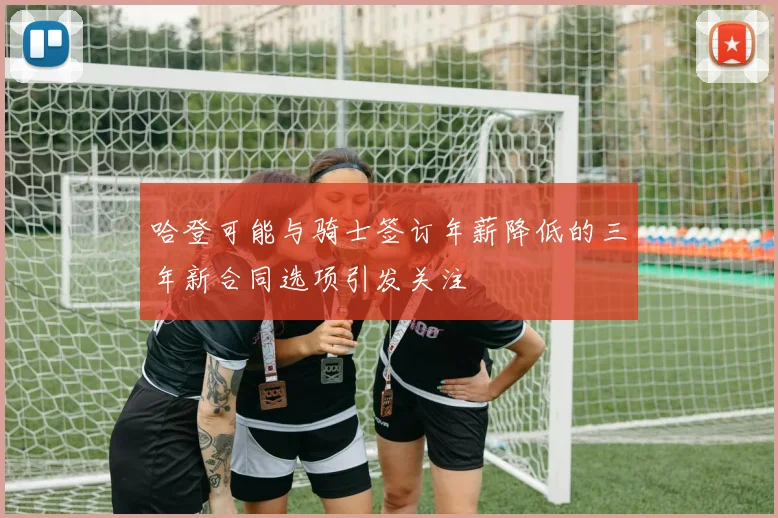 哈登可能与骑士签订年薪降低的三年新合同选项引发关注