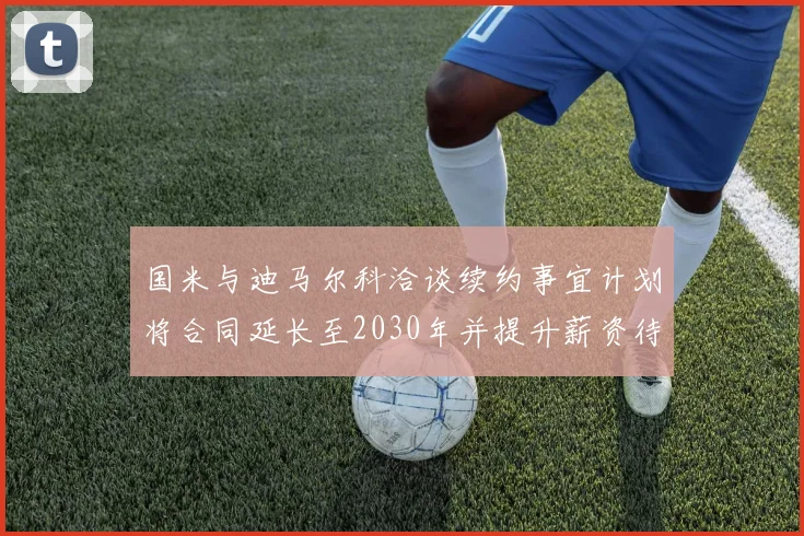 国米与迪马尔科洽谈续约事宜计划将合同延长至2030年并提升薪资待遇