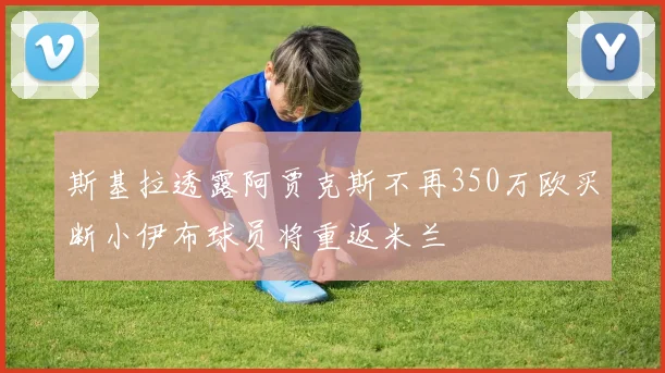 斯基拉透露阿贾克斯不再350万欧买断小伊布球员将重返米兰