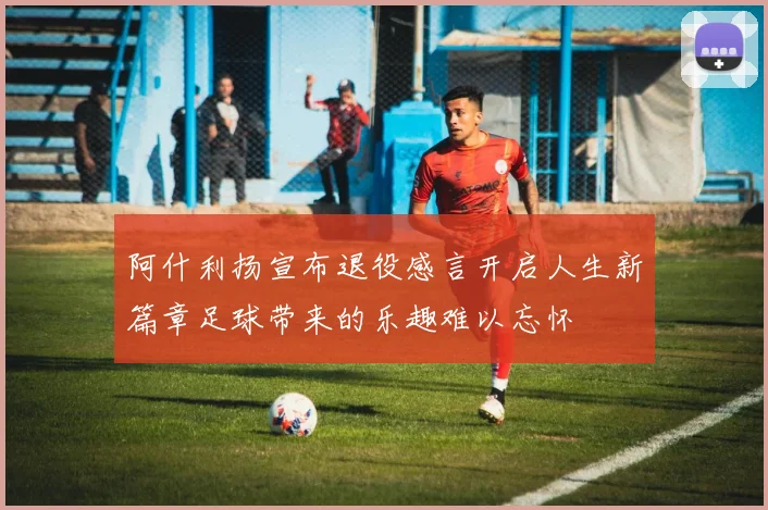 阿什利扬宣布退役感言开启人生新篇章足球带来的乐趣难以忘怀