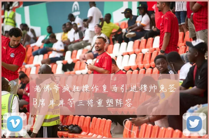 老佛爷疯狂操作皇马引进穆帅免签B席库库等三将重塑阵容