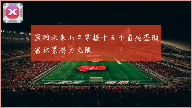 篮网未来七年掌握十五个首轮签财富积累潜力无限