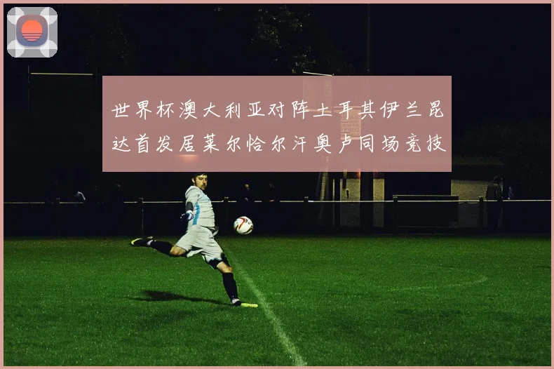 世界杯澳大利亚对阵土耳其伊兰昆达首发居莱尔恰尔汗奥卢同场竞技