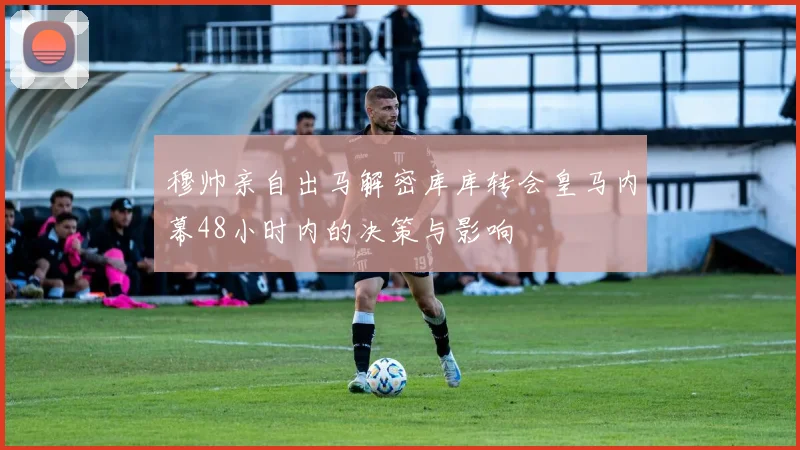 穆帅亲自出马解密库库转会皇马内幕48小时内的决策与影响