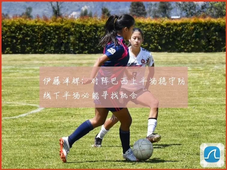 伊藤洋辉：对阵巴西上半场稳守防线下半场必能寻找机会