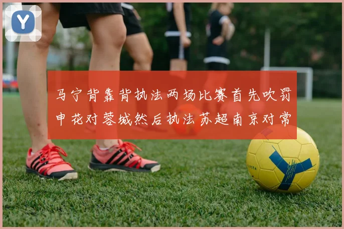 马宁背靠背执法两场比赛首先吹罚申花对蓉城然后执法苏超南京对常州