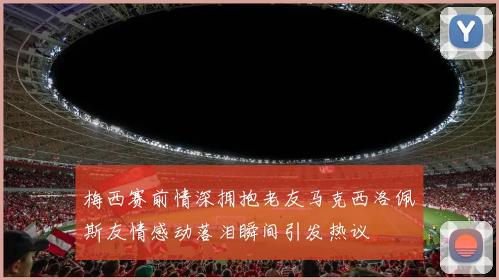 梅西赛前情深拥抱老友马克西洛佩斯友情感动落泪瞬间引发热议