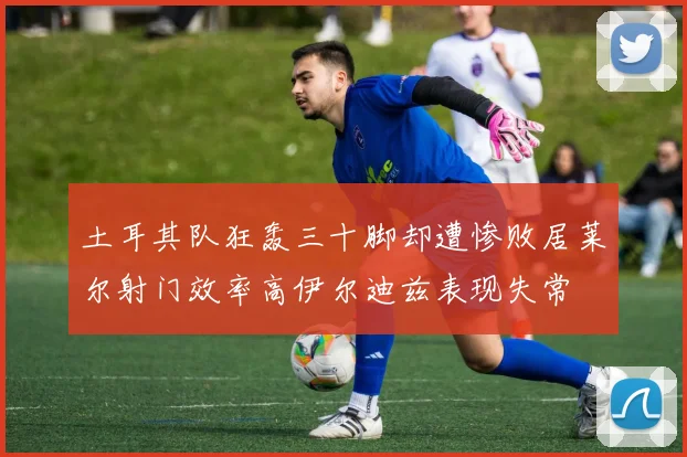 土耳其队狂轰三十脚却遭惨败居莱尔射门效率高伊尔迪兹表现失常
