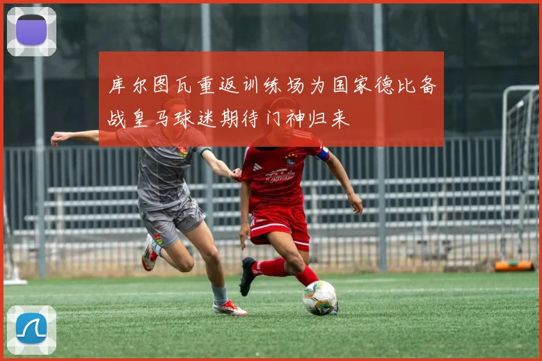 库尔图瓦重返训练场为国家德比备战皇马球迷期待门神归来